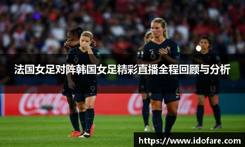 法国女足对阵韩国女足精彩直播全程回顾与分析
